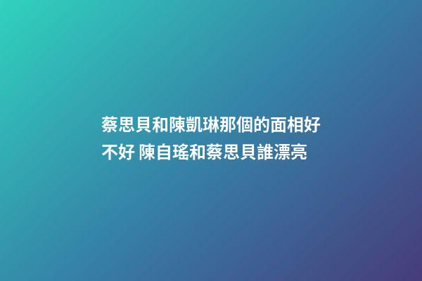 蔡思貝和陳凱琳那個的面相好不好 陳自瑤和蔡思貝誰漂亮-第1張-觀點-玄機派